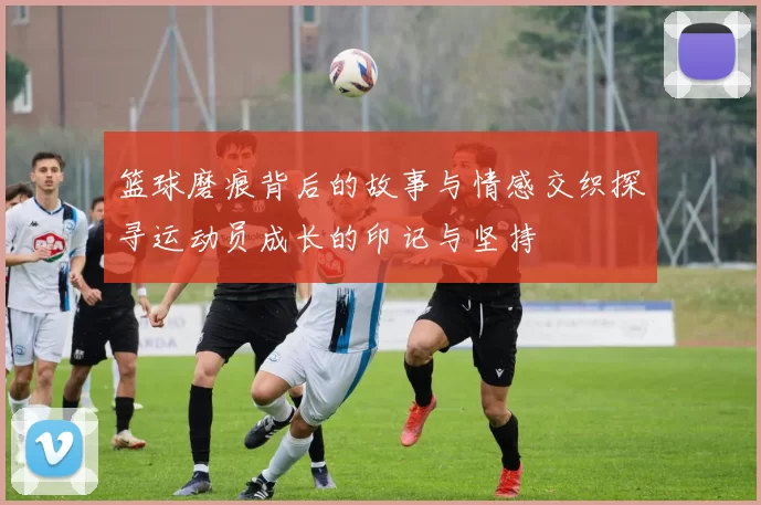 篮球磨痕背后的故事与情感交织探寻运动员成长的印记与坚持
