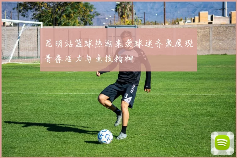 昆明站篮球热潮来袭球迷齐聚展现青春活力与竞技精神